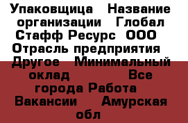 Упаковщица › Название организации ­ Глобал Стафф Ресурс, ООО › Отрасль предприятия ­ Другое › Минимальный оклад ­ 35 000 - Все города Работа » Вакансии   . Амурская обл.